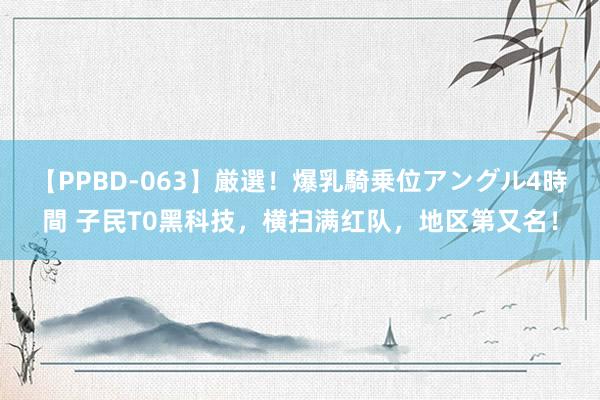 【PPBD-063】厳選！爆乳騎乗位アングル4時間 子民T0黑科技，横扫满红队，地区第又名！