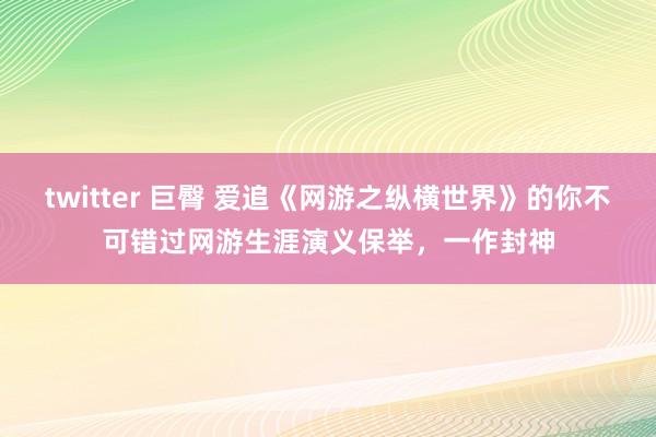 twitter 巨臀 爱追《网游之纵横世界》的你不可错过网游生涯演义保举，一作封神