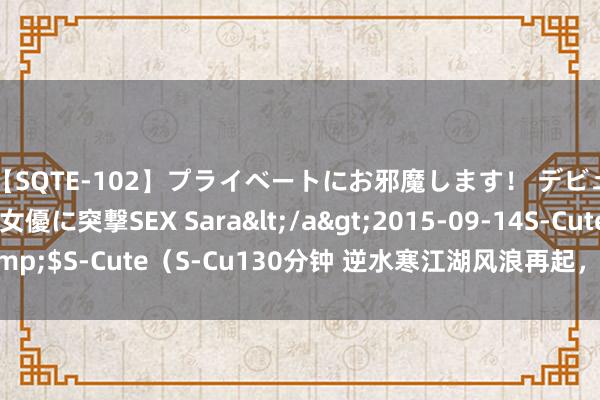 【SQTE-102】プライベートにお邪魔します！ デビューしたてのAV女優に突撃SEX Sara</a>2015-09-14S-Cute&$S-Cute（S-Cu130分钟 逆水寒江湖风浪再起，凤城你到底有什么玄妙？！