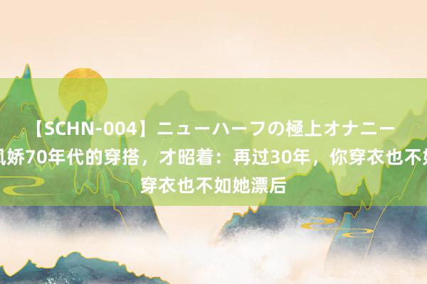 【SCHN-004】ニューハーフの極上オナニー 归来林凤娇70年代的穿搭，才昭着：再过30年，你穿衣也不如她漂后