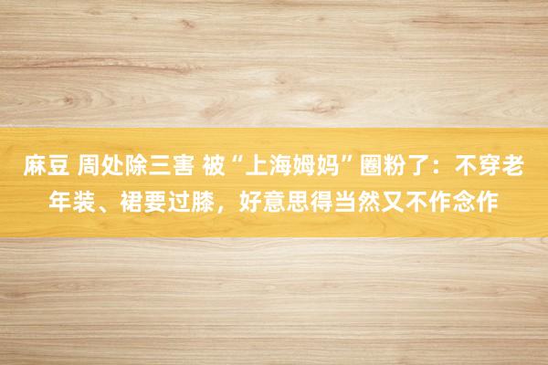 麻豆 周处除三害 被“上海姆妈”圈粉了：不穿老年装、裙要过膝，好意思得当然又不作念作