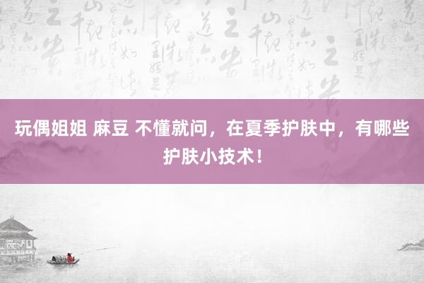 玩偶姐姐 麻豆 不懂就问，在夏季护肤中，有哪些护肤小技术！