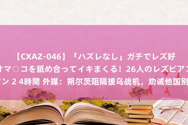 【CXAZ-046】「ハズレなし」ガチでレズ好きなお姉さんたちがオマ○コを舐め合ってイキまくる！26人のレズビアン 2 4時間 外媒：朔尔茨阻隔援乌战机，劝诫他国别在军援方面捏续竞争