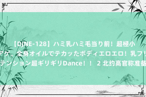 【DJNE-128】ハミ乳ハミ毛当り前！超極小ビキニでテンションアゲアゲ、全身オイルでテカッたボディエロエロ！乳フリ尻フリまくりのハイテンション超ギリギリDance！！ 2 北约高官称准备与俄径直造反，梅德韦杰夫：若发生三战，必化为乌有