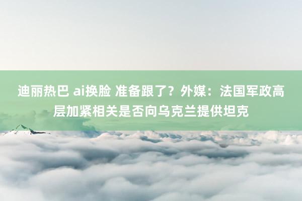 迪丽热巴 ai换脸 准备跟了？外媒：法国军政高层加紧相关是否向乌克兰提供坦克