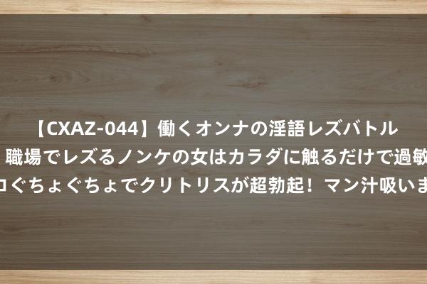 【CXAZ-044】働くオンナの淫語レズバトル DX 20シーン 4時間 職場でレズるノンケの女はカラダに触るだけで過敏に反応し、オマ○コぐちょぐちょでクリトリスが超勃起！マン汁吸いまくるとソリながらイキまくり！！ 春节假期一场临机战备拉动打响官兵闻令而动