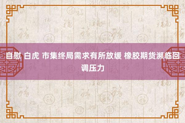 自慰 白虎 市集终局需求有所放缓 橡胶期货濒临回调压力