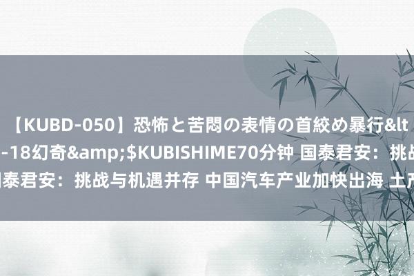 【KUBD-050】恐怖と苦悶の表情の首絞め暴行</a>2013-03-18幻奇&$KUBISHIME70分钟 国泰君安：挑战与机遇并存 中国汽车产业加快出海 土产货化坐褥势在必行