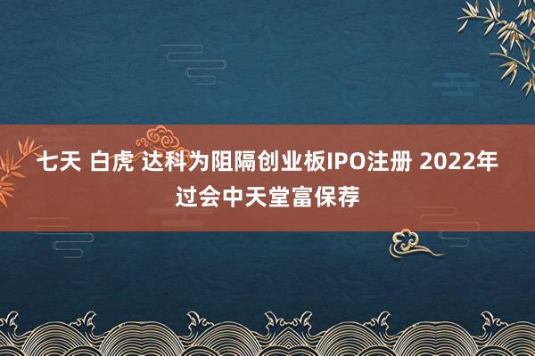 七天 白虎 达科为阻隔创业板IPO注册 2022年过会中天堂富保荐