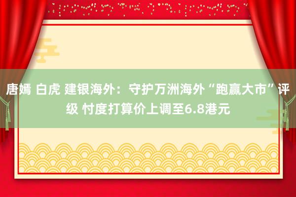 唐嫣 白虎 建银海外：守护万洲海外“跑赢大市”评级 忖度打算价上调至6.8港元