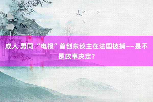 成人 男同 “电报”首创东谈主在法国被捕——是不是政事决定？