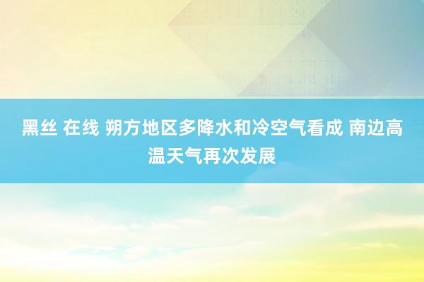 黑丝 在线 朔方地区多降水和冷空气看成 南边高温天气再次发展