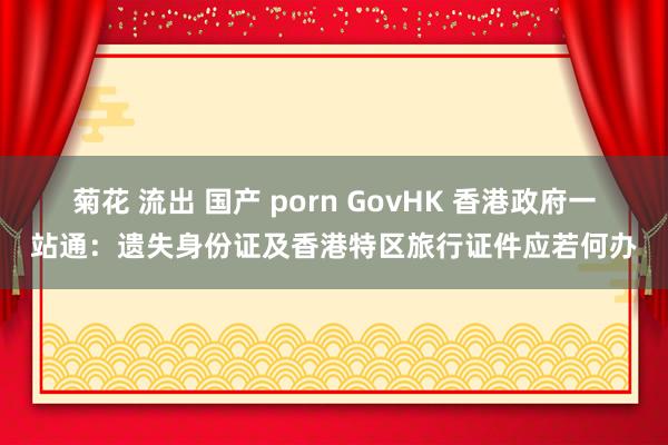 菊花 流出 国产 porn GovHK 香港政府一站通：遗失身份证及香港特区旅行证件应若何办