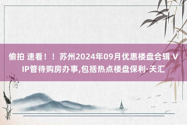 偷拍 速看！！苏州2024年09月优惠楼盘合辑 VIP管待购房办事,包括热点楼盘保利·天汇