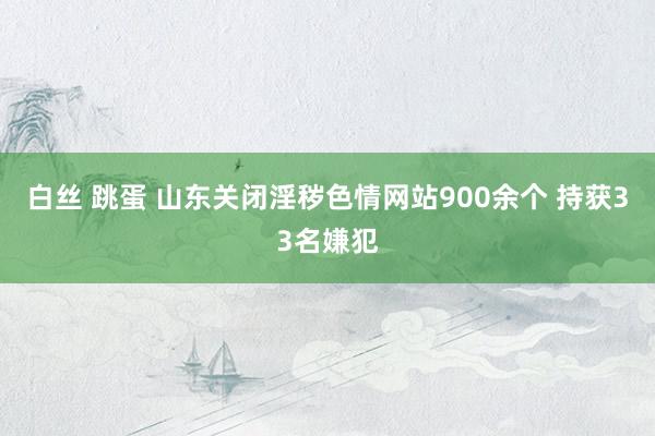 白丝 跳蛋 山东关闭淫秽色情网站900余个 持获33名嫌犯