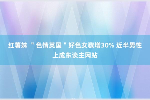 红薯妹 ＂色情英国＂好色女骤增30% 近半男性上成东谈主网站