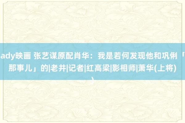 ady映画 张艺谋原配肖华：我是若何发现他和巩俐「那事儿」的|老井|记者|红高梁|影相师|萧华(上将)