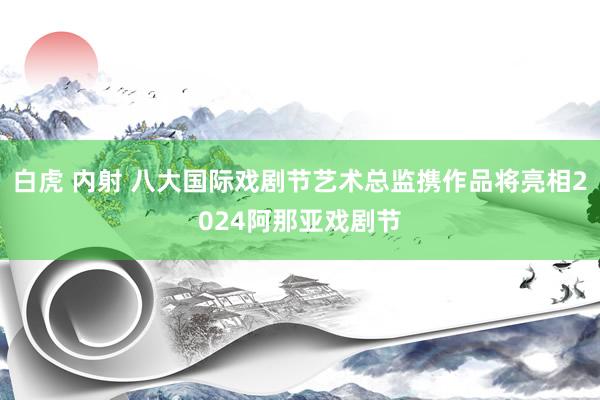 白虎 内射 八大国际戏剧节艺术总监携作品将亮相2024阿那亚戏剧节