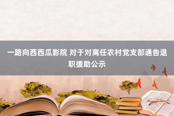 一路向西西瓜影院 对于对离任农村党支部通告退职援助公示