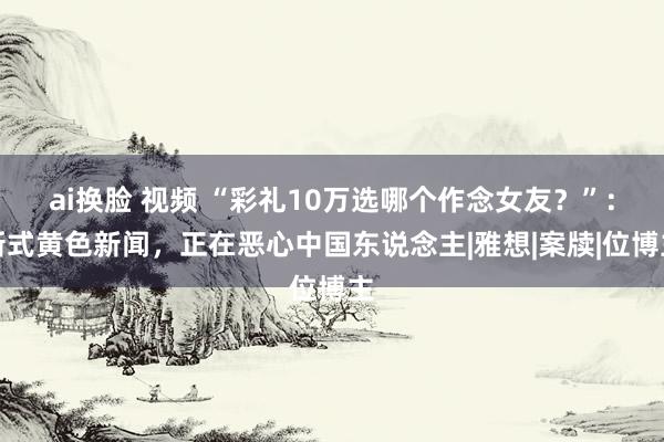 ai换脸 视频 “彩礼10万选哪个作念女友？”：新式黄色新闻，正在恶心中国东说念主|雅想|案牍|位博主