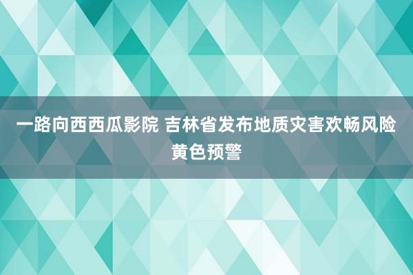 一路向西西瓜影院 吉林省发布地质灾害欢畅风险黄色预警