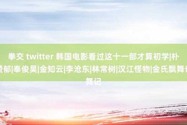 拳交 twitter 韩国电影看过这十一部才算初学|朴赞郁|奉俊昊|金知云|李沧东|林常树|汉江怪物|金氏飘舞记