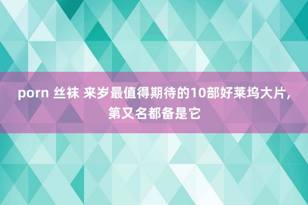 porn 丝袜 来岁最值得期待的10部好莱坞大片,第又名都备是它