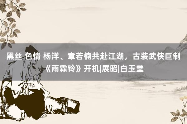 黑丝 色情 杨洋、章若楠共赴江湖，古装武侠巨制《雨霖铃》开机|展昭|白玉堂