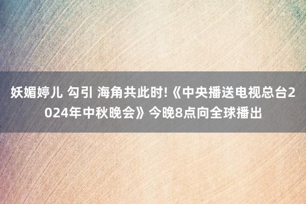 妖媚婷儿 勾引 海角共此时!《中央播送电视总台2024年中秋晚会》今晚8点向全球播出