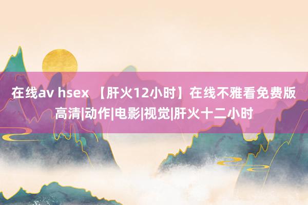 在线av hsex 【肝火12小时】在线不雅看免费版高清|动作|电影|视觉|肝火十二小时