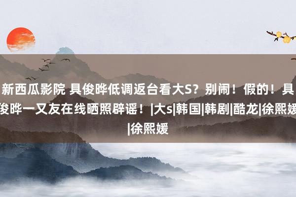 新西瓜影院 具俊晔低调返台看大S？别闹！假的！具俊晔一又友在线晒照辟谣！|大s|韩国|韩剧|酷龙|徐熙媛