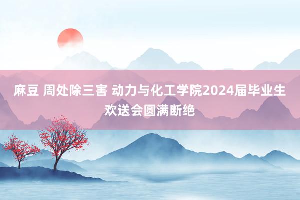 麻豆 周处除三害 动力与化工学院2024届毕业生欢送会圆满断绝