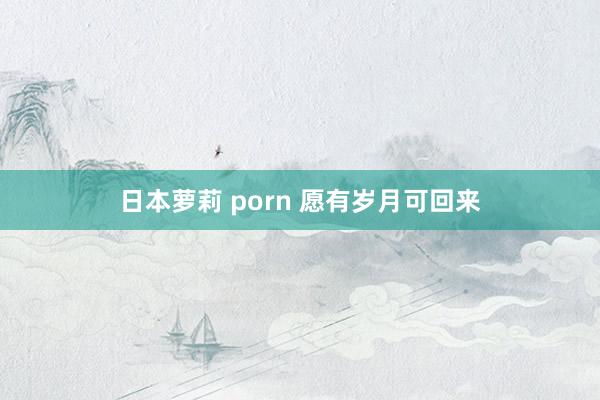 日本萝莉 porn 愿有岁月可回来