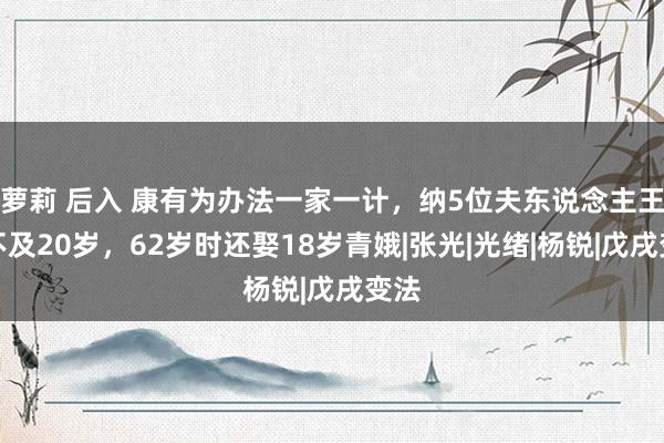 萝莉 后入 康有为办法一家一计，纳5位夫东说念主王人不及20岁，62岁时还娶18岁青娥|张光|光绪|杨锐|戊戌变法