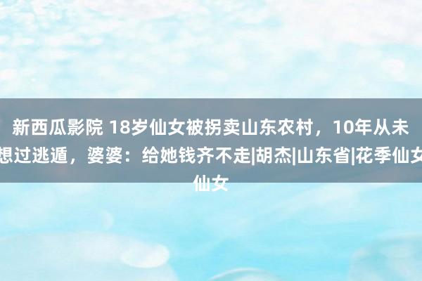 新西瓜影院 18岁仙女被拐卖山东农村，10年从未想过逃遁，婆婆：给她钱齐不走|胡杰|山东省|花季仙女