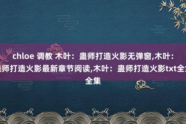 chloe 调教 木叶：蛊师打造火影无弹窗,木叶：蛊师打造火影最新章节阅读,木叶：蛊师打造火影txt全集