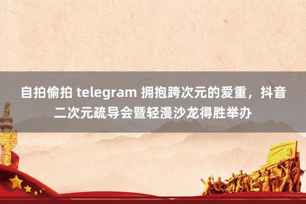 自拍偷拍 telegram 拥抱跨次元的爱重，抖音二次元疏导会暨轻漫沙龙得胜举办