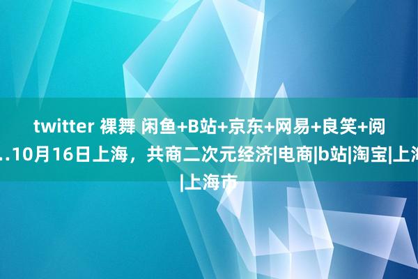 twitter 裸舞 闲鱼+B站+京东+网易+良笑+阅文…10月16日上海，共商二次元经济|电商|b站|淘宝|上海市