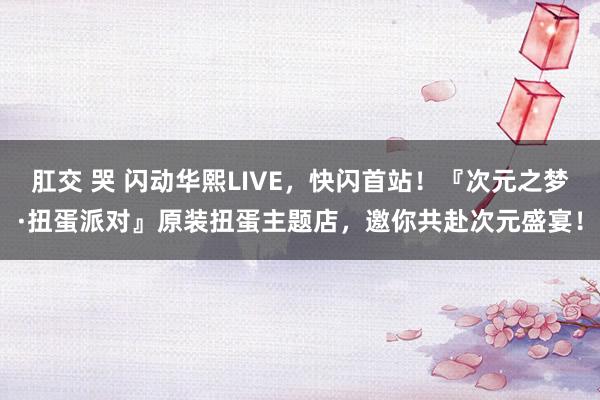 肛交 哭 闪动华熙LIVE，快闪首站！『次元之梦·扭蛋派对』原装扭蛋主题店，邀你共赴次元盛宴！