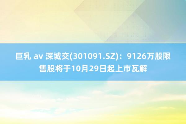 巨乳 av 深城交(301091.SZ)：9126万股限售股将于10月29日起上市瓦解