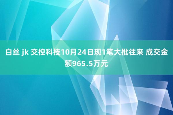 白丝 jk 交控科技10月24日现1笔大批往来 成交金额965.5万元