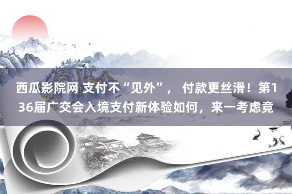 西瓜影院网 支付不“见外”， 付款更丝滑！第136届广交会入境支付新体验如何，来一考虑竟