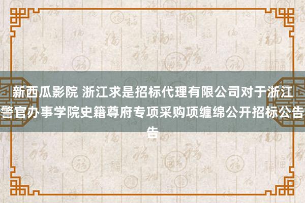 新西瓜影院 浙江求是招标代理有限公司对于浙江警官办事学院史籍尊府专项采购项缠绵公开招标公告