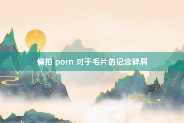 偷拍 porn 对于毛片的记念碎屑